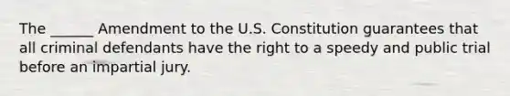 The ______ Amendment to the U.S. Constitution guarantees that all criminal defendants have the right to a speedy and public trial before an impartial jury.