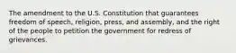 The amendment to the U.S. Constitution that guarantees freedom of speech, religion, press, and assembly, and the right of the people to petition the government for redress of grievances.