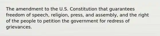 The amendment to the U.S. Constitution that guarantees freedom of speech, religion, press, and assembly, and the right of the people to petition the government for redress of grievances.