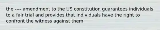 the ---- amendment to the US constitution guarantees individuals to a fair trial and provides that individuals have the right to confront the witness against them