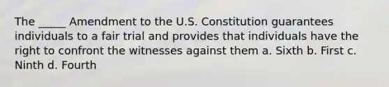 The _____ Amendment to the U.S. Constitution guarantees individuals to a fair trial and provides that individuals have the right to confront the witnesses against them a. Sixth b. First c. Ninth d. Fourth