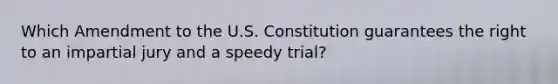 Which Amendment to the U.S. Constitution guarantees the right to an impartial jury and a speedy trial?