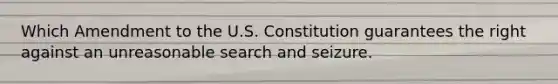 Which Amendment to the U.S. Constitution guarantees the right against an unreasonable search and seizure.