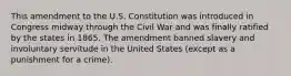 This amendment to the U.S. Constitution was introduced in Congress midway through the Civil War and was finally ratified by the states in 1865. The amendment banned slavery and involuntary servitude in the United States (except as a punishment for a crime).