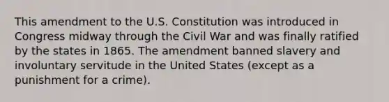 This amendment to the U.S. Constitution was introduced in Congress midway through the Civil War and was finally ratified by the states in 1865. The amendment banned slavery and involuntary servitude in the United States (except as a punishment for a crime).