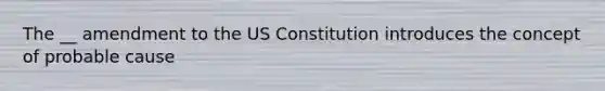 The __ amendment to the US Constitution introduces the concept of probable cause