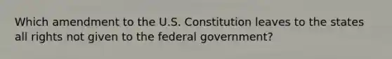 Which amendment to the U.S. Constitution leaves to the states all rights not given to the federal government?