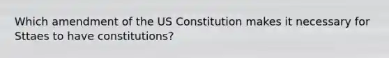 Which amendment of the US Constitution makes it necessary for Sttaes to have constitutions?