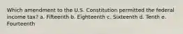 Which amendment to the U.S. Constitution permitted the federal income tax? a. Fifteenth b. Eighteenth c. Sixteenth d. Tenth e. Fourteenth