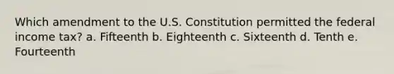 Which amendment to the U.S. Constitution permitted the federal income tax? a. Fifteenth b. Eighteenth c. Sixteenth d. Tenth e. Fourteenth