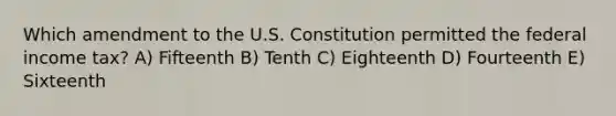 Which amendment to the U.S. Constitution permitted the federal income tax? A) Fifteenth B) Tenth C) Eighteenth D) Fourteenth E) Sixteenth