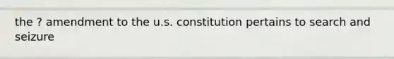 the ? amendment to the u.s. constitution pertains to search and seizure