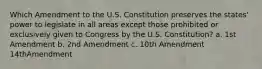 Which Amendment to the U.S. Constitution preserves the states' power to legislate in all areas except those prohibited or exclusively given to Congress by the U.S. Constitution? a. 1st Amendment b. 2nd Amendment c. 10th Amendment 14thAmendment