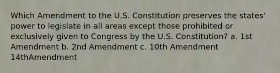 Which Amendment to the U.S. Constitution preserves the states' power to legislate in all areas except those prohibited or exclusively given to Congress by the U.S. Constitution? a. 1st Amendment b. 2nd Amendment c. 10th Amendment 14thAmendment