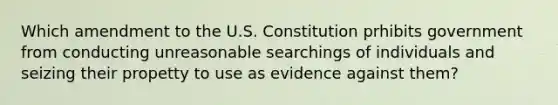 Which amendment to the U.S. Constitution prhibits government from conducting unreasonable searchings of individuals and seizing their propetty to use as evidence against them?