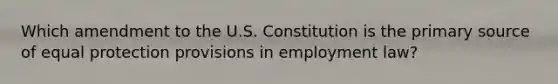 Which amendment to the U.S. Constitution is the primary source of equal protection provisions in employment law?