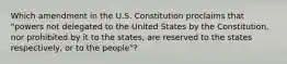 Which amendment in the U.S. Constitution proclaims that "powers not delegated to the United States by the Constitution, nor prohibited by it to the states, are reserved to the states respectively, or to the people"?