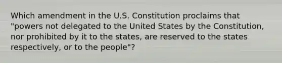 Which amendment in the U.S. Constitution proclaims that "powers not delegated to the United States by the Constitution, nor prohibited by it to the states, are reserved to the states respectively, or to the people"?