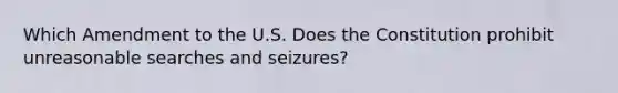 Which Amendment to the U.S. Does the Constitution prohibit unreasonable searches and seizures?