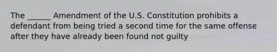 The ______ Amendment of the U.S. Constitution prohibits a defendant from being tried a second time for the same offense after they have already been found not guilty