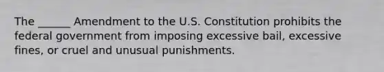 The ______ Amendment to the U.S. Constitution prohibits the federal government from imposing excessive bail, excessive fines, or cruel and unusual punishments.