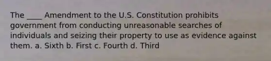 The ____ Amendment to the U.S. Constitution prohibits government from conducting unreasonable searches of individuals and seizing their property to use as evidence against them. a. Sixth b. First c. Fourth d. Third