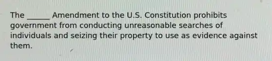 The ______ Amendment to the U.S. Constitution prohibits government from conducting unreasonable searches of individuals and seizing their property to use as evidence against them.