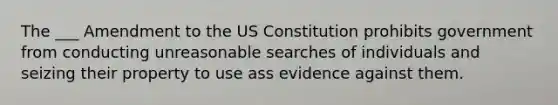 The ___ Amendment to the US Constitution prohibits government from conducting unreasonable searches of individuals and seizing their property to use ass evidence against them.