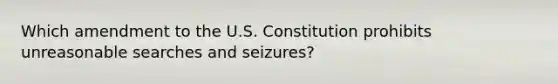 Which amendment to the U.S. Constitution prohibits unreasonable searches and seizures?