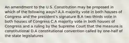 An amendment to the U.S. Constitution may be proposed in which of the following ways? A.A majority vote in both houses of Congress and the president's signature B.A two-thirds vote in both houses of Congress C.A majority vote in both houses of Congress and a ruling by the Supreme Court that the measure is constitutional D.A constitutional convention called by one-half of the state legislatures