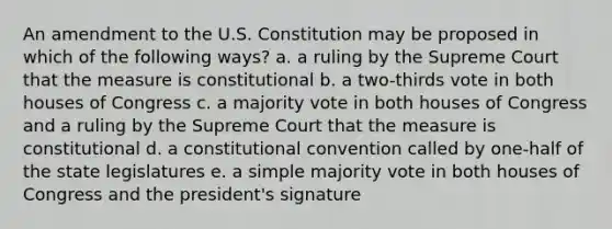 An amendment to the U.S. Constitution may be proposed in which of the following ways? a. a ruling by the Supreme Court that the measure is constitutional b. a two-thirds vote in both houses of Congress c. a majority vote in both houses of Congress and a ruling by the Supreme Court that the measure is constitutional d. a constitutional convention called by one-half of the state legislatures e. a simple majority vote in both houses of Congress and the president's signature