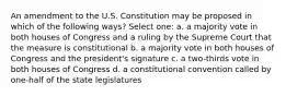 An amendment to the U.S. Constitution may be proposed in which of the following ways? Select one: a. a majority vote in both houses of Congress and a ruling by the Supreme Court that the measure is constitutional b. a majority vote in both houses of Congress and the president's signature c. a two-thirds vote in both houses of Congress d. a constitutional convention called by one-half of the state legislatures