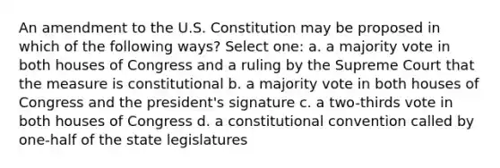 An amendment to the U.S. Constitution may be proposed in which of the following ways? Select one: a. a majority vote in both houses of Congress and a ruling by the Supreme Court that the measure is constitutional b. a majority vote in both houses of Congress and the president's signature c. a two-thirds vote in both houses of Congress d. a constitutional convention called by one-half of the state legislatures