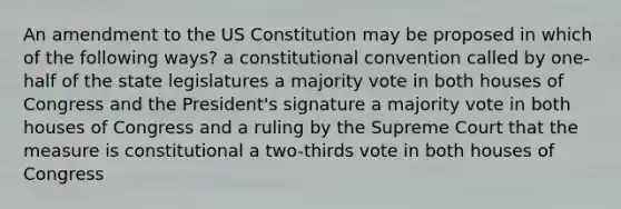 An amendment to the US Constitution may be proposed in which of the following ways? a constitutional convention called by one-half of the state legislatures a majority vote in both houses of Congress and the President's signature a majority vote in both houses of Congress and a ruling by the Supreme Court that the measure is constitutional a two-thirds vote in both houses of Congress