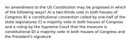 An amendment to the US Constitution may be proposed in which of the following ways? A) a two-thirds vote in both houses of Congress B) a constitutional convention called by one-half of the state legislatures C) a majority vote in both houses of Congress and a ruling by the Supreme Court that the measure is constitutional D) a majority vote in both houses of Congress and the President's signature