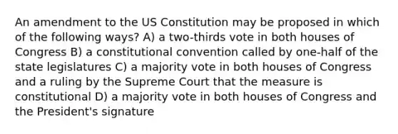 An amendment to the US Constitution may be proposed in which of the following ways? A) a two-thirds vote in both houses of Congress B) a constitutional convention called by one-half of the state legislatures C) a majority vote in both houses of Congress and a ruling by the Supreme Court that the measure is constitutional D) a majority vote in both houses of Congress and the President's signature