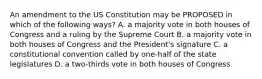 An amendment to the US Constitution may be PROPOSED in which of the following ways? A. a majority vote in both houses of Congress and a ruling by the Supreme Court B. a majority vote in both houses of Congress and the President's signature C. a constitutional convention called by one-half of the state legislatures D. a two-thirds vote in both houses of Congress