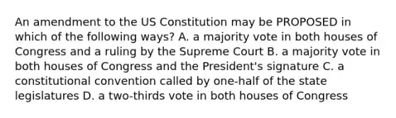 An amendment to the US Constitution may be PROPOSED in which of the following ways? A. a majority vote in both houses of Congress and a ruling by the Supreme Court B. a majority vote in both houses of Congress and the President's signature C. a constitutional convention called by one-half of the state legislatures D. a two-thirds vote in both houses of Congress