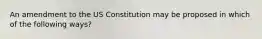 An amendment to the US Constitution may be proposed in which of the following ways?