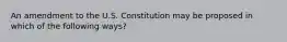 An amendment to the U.S. Constitution may be proposed in which of the following ways?