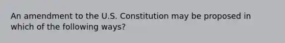 An amendment to the U.S. Constitution may be proposed in which of the following ways?