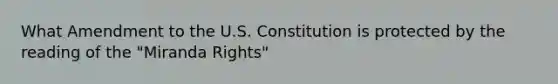 What Amendment to the U.S. Constitution is protected by the reading of the "Miranda Rights"