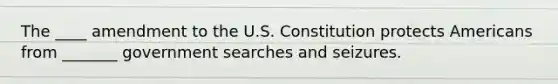 The ____ amendment to the U.S. Constitution protects Americans from _______ government searches and seizures.