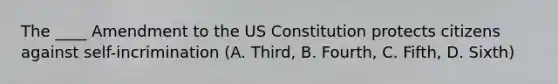 The ____ Amendment to the US Constitution protects citizens against self-incrimination (A. Third, B. Fourth, C. Fifth, D. Sixth)