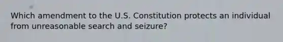 Which amendment to the U.S. Constitution protects an individual from unreasonable search and seizure?