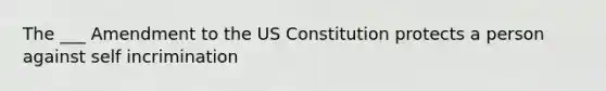 The ___ Amendment to the US Constitution protects a person against self incrimination