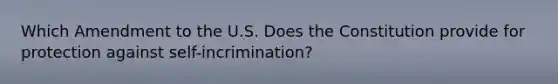 Which Amendment to the U.S. Does the Constitution provide for protection against self-incrimination?