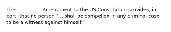 The __________ Amendment to the US Constitution provides, in part, that no person "... shall be compelled in any criminal case to be a witness against himself."