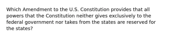 Which Amendment to the U.S. Constitution provides that all powers that the Constitution neither gives exclusively to the federal government nor takes from the states are reserved for the states?