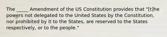 The _____ Amendment of the US Constitution provides that "[t]he powers not delegated to the United States by the Constitution, nor prohibited by it to the States, are reserved to the States respectively, or to the people."